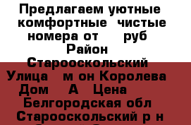 Предлагаем уютные, комфортные, чистые номера от 450 руб › Район ­ Старооскольский › Улица ­ м-он Королева › Дом ­ 7А › Цена ­ 450 - Белгородская обл., Старооскольский р-н, Старый Оскол г. Недвижимость » Квартиры аренда посуточно   